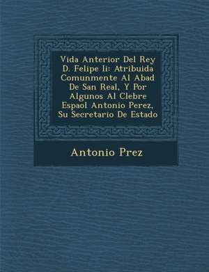 Vida Anterior del Rey D. Felipe II: Atribuida Comunmente Al Abad de San Real, y Por Algunos Al C Lebre Espa Ol Antonio Perez, Su Secretario de Estado de Antonio P. Rez