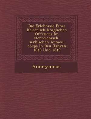 Die Erlebnisse Eines Kaiserlich-K Niglichen Offiziers Im Sterreichisch-Serbischen Armee-Corps in Den Jahren 1848 Und 1849 de Anonymous