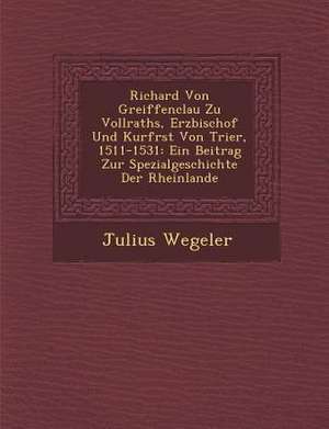 Richard Von Greiffenclau Zu Vollraths, Erzbischof Und Kurf Rst Von Trier, 1511-1531: Ein Beitrag Zur Spezialgeschichte Der Rheinlande de Julius Wegeler