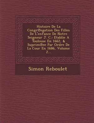 Histoire de La Congr Egation Des Filles de L'Enfance de Notre Seigneur J. C.: Etablie a Toulouse En 1662, & Suprim Ee Par Ordre de La Cour En 1686, Vo de Simon Reboulet