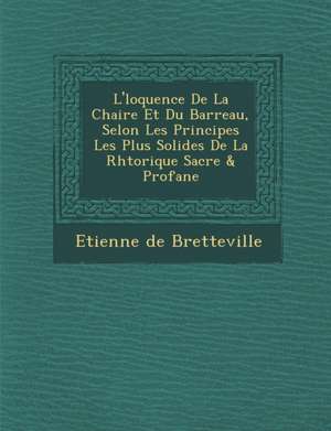 L' Loquence de La Chaire Et Du Barreau, Selon Les Principes Les Plus Solides de La Rh Torique Sacr E & Profane de Etienne De Bretteville