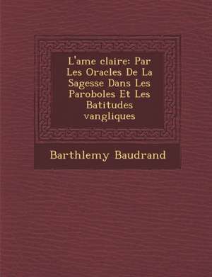 L'Ame Clair E: Par Les Oracles de La Sagesse Dans Les Paroboles Et Les B Atitudes Vang Liques de Barth Lemy Baudrand