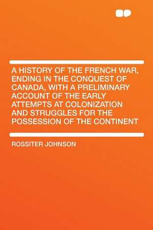 A History of the French War, Ending in the Conquest of Canada, With a Preliminary Account of the Early Attempts at Colonization and Struggles for the Possession of the Continent de Rossiter Johnson