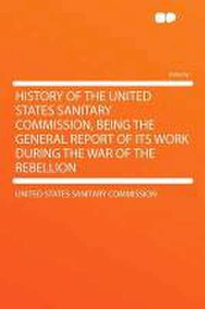 History of the United States Sanitary Commission, Being the General Report of Its Work During the War of the Rebellion de United States Sanitary Commission