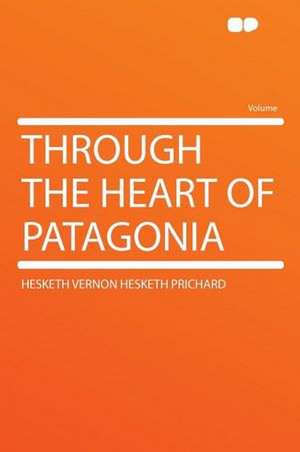 Through the Heart of Patagonia de Hesketh Vernon Hesketh Prichard