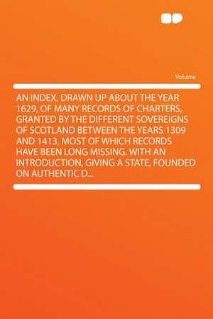 An Index, Drawn Up About the Year 1629, of Many Records of Charters, Granted by the Different Sovereigns of Scotland Between the Years 1309 and 1413, Most of Which Records Have Been Long Missing. With an Introduction, Giving a State, Founded on Authentic