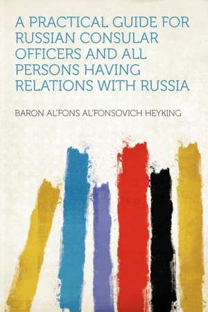 A Practical Guide for Russian Consular Officers and All Persons Having Relations With Russia de baron Al'fons Al'fonsovich Heyking