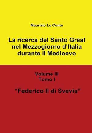 La Ricerca del Santo Graal Nel Mezzogiorno D'Italia Durante Il Medioevo - Volume III - Tomo I - Federico II Di Svevia de Maurizio Lo Conte