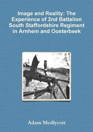 Image and Reality: The Experience of 2nd Battalion South Staffordshire Regiment in Arnhem and Oosterbeek de Adam Medlycott