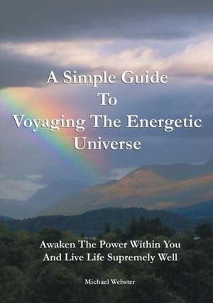 A Simple Guide to Voyaging the Energetic Universe: Awaken to the Power Within You and Live Life Supremely Well de Michael Webster