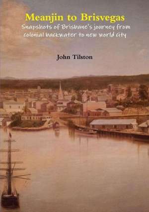 Meanjin to Brisvegas: Snapshots of Brisbane's Journey from Colonial Backwater to New World City de John Tilston