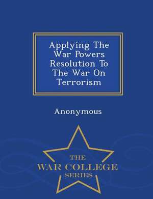 Applying the War Powers Resolution to the War on Terrorism - War College Series de United States Congress Senate Committee