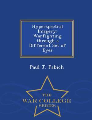 Hyperspectral Imagery: Warfighting Through a Different Set of Eyes - War College Series de Paul J. Pabich