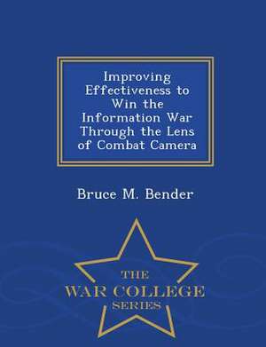 Improving Effectiveness to Win the Information War Through the Lens of Combat Camera - War College Series de Bruce M. Bender