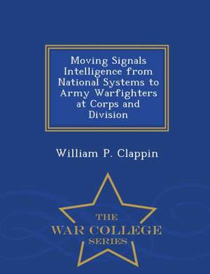 Moving Signals Intelligence from National Systems to Army Warfighters at Corps and Division - War College Series de William P. Clappin