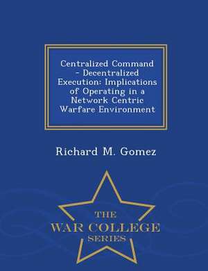 Centralized Command - Decentralized Execution: Implications of Operating in a Network Centric Warfare Environment - War College Series de Richard M. Gomez