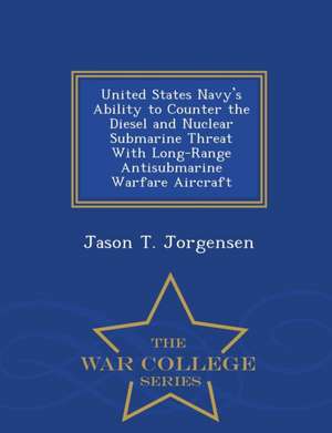 United States Navy's Ability to Counter the Diesel and Nuclear Submarine Threat with Long-Range Antisubmarine Warfare Aircraft - War College Series de Jason T. Jorgensen