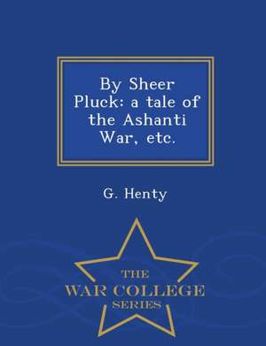 By Sheer Pluck: A Tale of the Ashanti War, Etc. - War College Series de G. Henty