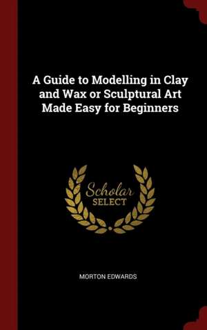 A Guide to Modelling in Clay and Wax or Sculptural Art Made Easy for Beginners de Morton Edwards