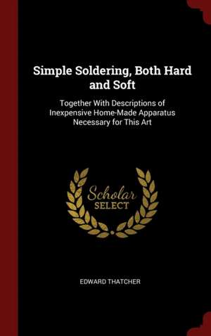 Simple Soldering, Both Hard and Soft: Together with Descriptions of Inexpensive Home-Made Apparatus Necessary for This Art de Edward Thatcher