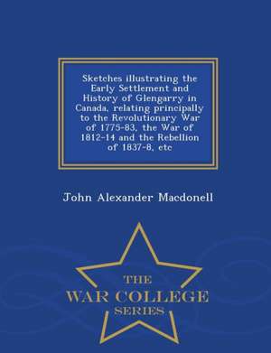 Sketches Illustrating the Early Settlement and History of Glengarry in Canada, Relating Principally to the Revolutionary War of 1775-83, the War of 18 de John Alexander Macdonell