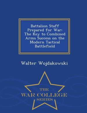 Battalion Staff Prepared for War: The Key to Combined Arms Success on the Modern Tactical Battlefield - War College Series de Walter Wojdakowski