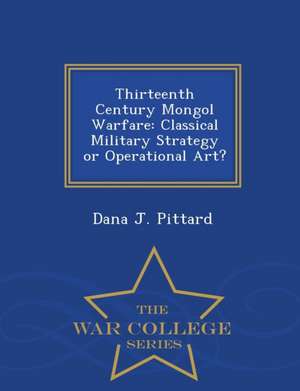 Thirteenth Century Mongol Warfare: Classical Military Strategy or Operational Art? - War College Series de Dana J. Pittard