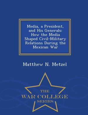 Media, a President, and His Generals: How the Media Shaped Civil-Military Relations During the Mexican War - War College Series de Matthew N. Metzel