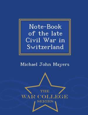 Note-Book of the Late Civil War in Switzerland - War College Series de Michael John Mayers