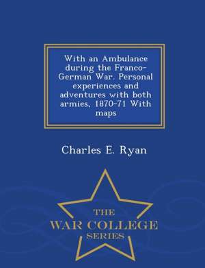 With an Ambulance During the Franco-German War. Personal Experiences and Adventures with Both Armies, 1870-71 with Maps - War College Series de Charles E. Ryan