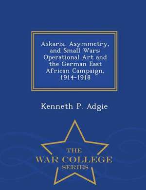 Askaris, Asymmetry, and Small Wars: Operational Art and the German East African Campaign, 1914-1918 - War College Series de Kenneth P. Adgie