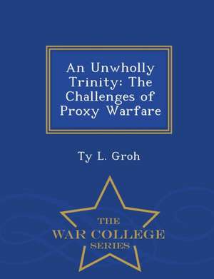 An Unwholly Trinity: The Challenges of Proxy Warfare - War College Series de Ty L. Groh