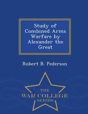 Study of Combined Arms Warfare by Alexander the Great - War College Series de Robert B. Pederson