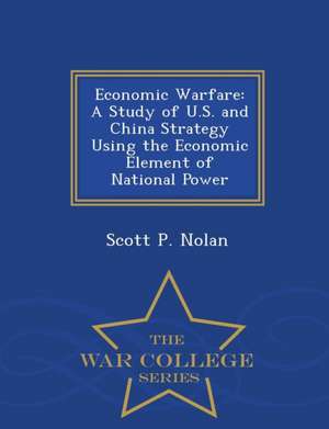 Economic Warfare: A Study of U.S. and China Strategy Using the Economic Element of National Power - War College Series de Scott P. Nolan