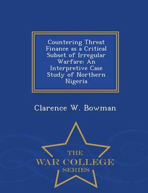 Countering Threat Finance as a Critical Subset of Irregular Warfare: An Interpretive Case Study of Northern Nigeria - War College Series de Clarence W. Bowman