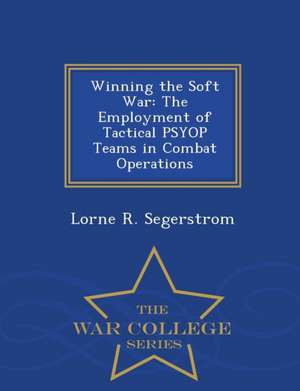 Winning the Soft War: The Employment of Tactical Psyop Teams in Combat Operations - War College Series de Lorne R. Segerstrom