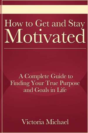 How to Get and Stay Motivated: A Complete Guide to Finding Your True Purpose and Goals in Life de Victoria Michael