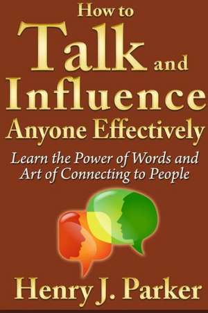 How to Talk and Influence Anyone Effectively: Learn the Power of Words and Art of Connecting to People de Henry J. Parker