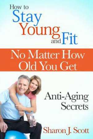 How to Stay Young and Fit No Matter How Old You Get: Anti-Aging Secrets de Sharon J. Scott