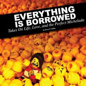 Everything Is Borrowed - Takes on Life, Love, and the Perfect Michelada de Oscar Valdes