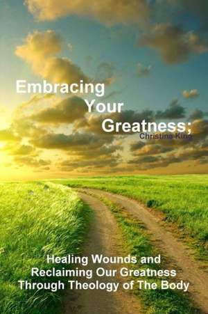 Embracing Your Greatness: Healing Wounds & Reclaiming Our Greatness Through Theology of the Body de Christina King