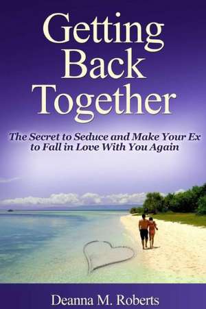 Getting Back Together: The Secret to Seduce and Make Your Ex to Fall in Love with You Again de Deanna M. Roberts