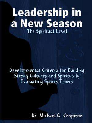 Leadership in a New Season: The Spiritual Level Developmental Criteria for Building Strong Cultures and Spiritually Evaluating Sports Teams de Dr Michael O. Chapman