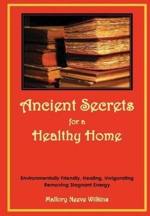 Ancient Secrets for a Healthy Home. Environmentally Friendly, Healing, Invigorating, Removing Stagnant Energy de Mallory Neeve Wilkins