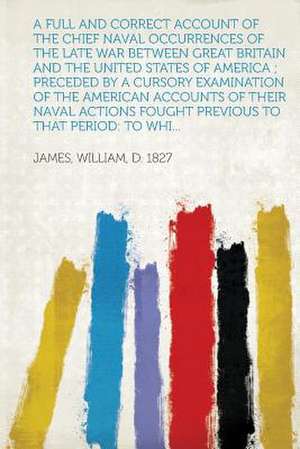 A Full and Correct Account of the Chief Naval Occurrences of the Late War Between Great Britain and the United States of America; Preceded by a Curs de William D. James