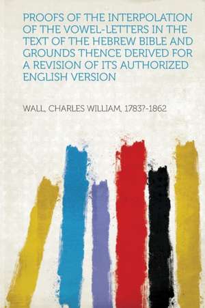 Proofs of the Interpolation of the Vowel-Letters in the Text of the Hebrew Bible and Grounds Thence Derived for a Revision of Its Authorized English V de Charles William Wall