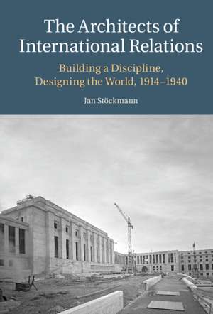 The Architects of International Relations: Building a Discipline, Designing the World, 1914-1940 de Jan Stöckmann