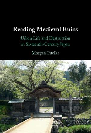 Reading Medieval Ruins: Urban Life and Destruction in Sixteenth-Century Japan de Morgan Pitelka