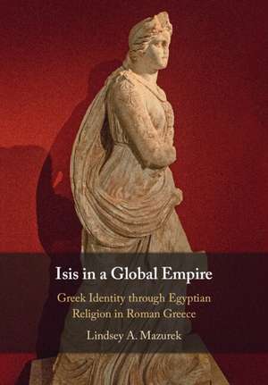 Isis in a Global Empire: Greek Identity through Egyptian Religion in Roman Greece de Lindsey A. Mazurek