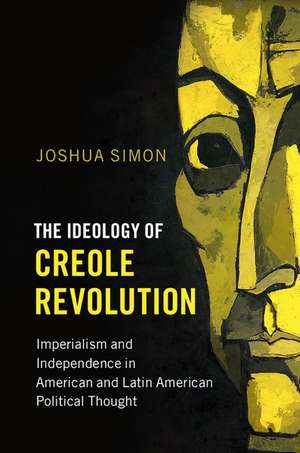 The Ideology of Creole Revolution: Imperialism and Independence in American and Latin American Political Thought de Joshua Simon